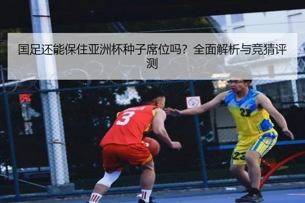 国足还能保住亚洲杯种子席位吗？全面解析与竞猜评测