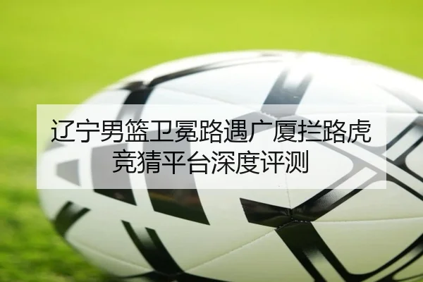 辽宁男篮卫冕路遇广厦拦路虎 竞猜平台深度评测